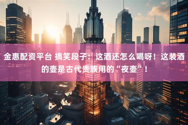 金惠配资平台 搞笑段子：这酒还怎么喝呀！这装酒的壶是古代贵族用的“夜壶”！