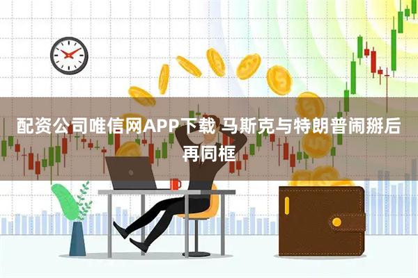 配资公司唯信网APP下载 马斯克与特朗普闹掰后再同框