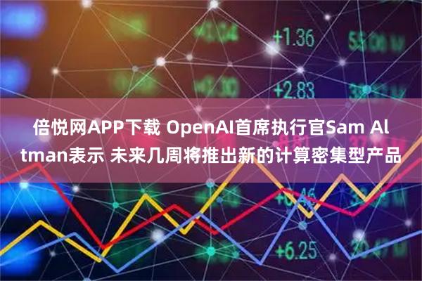 倍悦网APP下载 OpenAI首席执行官Sam Altman表示 未来几周将推出新的计算密集型产品