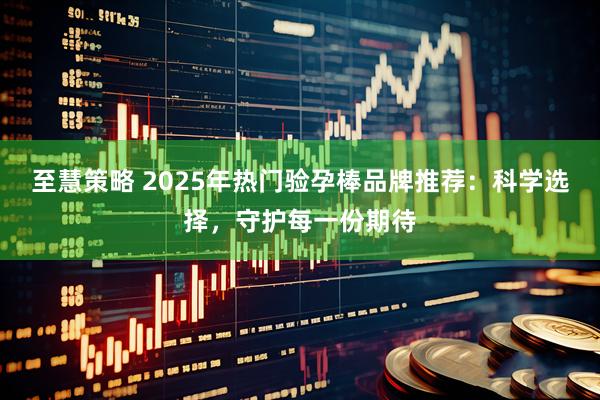 至慧策略 2025年热门验孕棒品牌推荐：科学选择，守护每一份期待