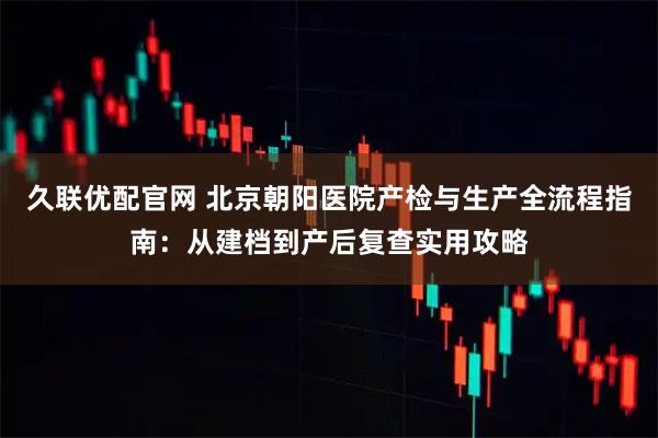 久联优配官网 北京朝阳医院产检与生产全流程指南：从建档到产后复查实用攻略