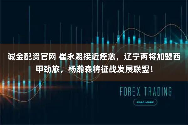 诚金配资官网 崔永熙接近痊愈，辽宁两将加盟西甲劲旅，杨瀚森将征战发展联盟！