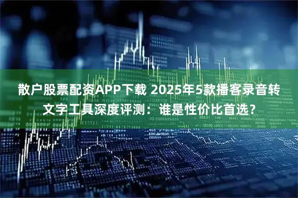 散户股票配资APP下载 2025年5款播客录音转文字工具深度评测：谁是性价比首选？