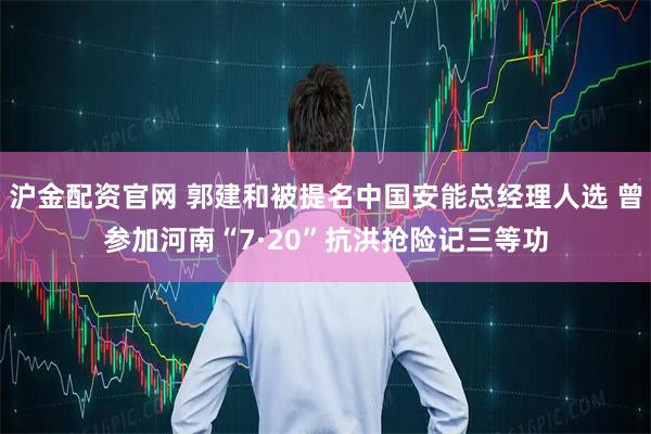 沪金配资官网 郭建和被提名中国安能总经理人选 曾参加河南“7·20”抗洪抢险记三等功