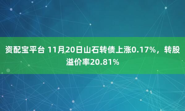 资配宝平台 11月20日山石转债上涨0.17%，转股溢价率20.81%