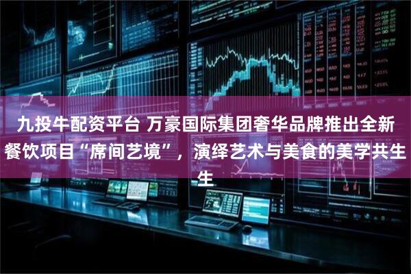 九投牛配资平台 万豪国际集团奢华品牌推出全新餐饮项目“席间艺境”，演绎艺术与美食的美学共生