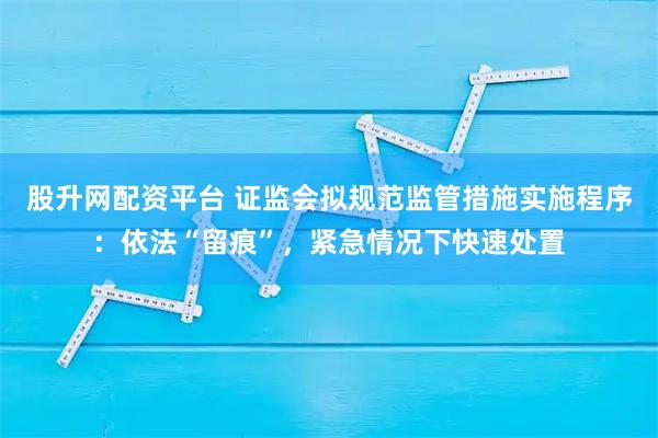 股升网配资平台 证监会拟规范监管措施实施程序：依法“留痕”，紧急情况下快速处置