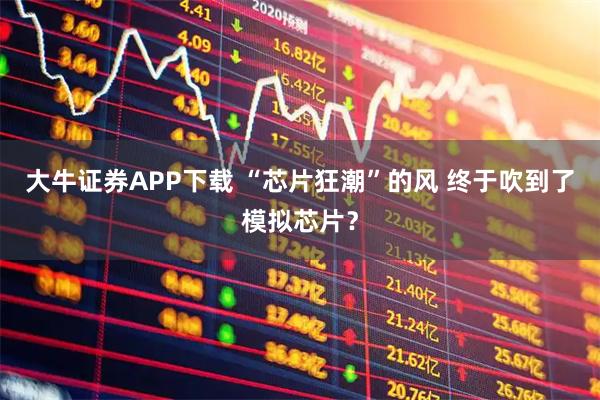 大牛证券APP下载 “芯片狂潮”的风 终于吹到了模拟芯片？