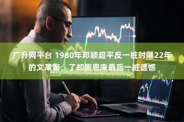 广升网平台 1980年邓颖超平反一桩时隔22年的文革案，了却周恩来最后一桩遗憾