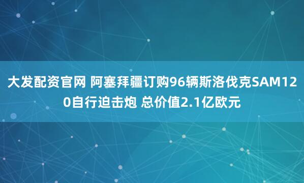 大发配资官网 阿塞拜疆订购96辆斯洛伐克SAM120自行迫击炮 总价值2.1亿欧元