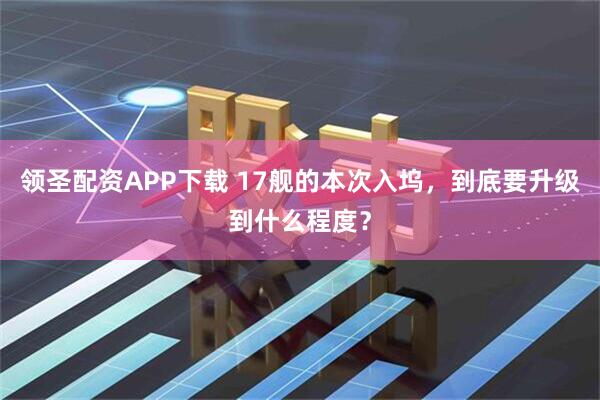 领圣配资APP下载 17舰的本次入坞，到底要升级到什么程度？