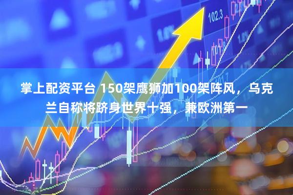 掌上配资平台 150架鹰狮加100架阵风，乌克兰自称将跻身世界十强，兼欧洲第一