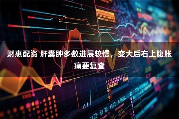 财惠配资 肝囊肿多数进展较慢，变大后右上腹胀痛要复查
