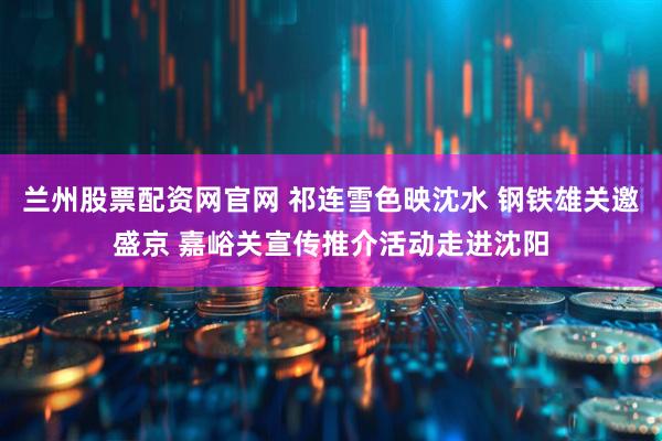 兰州股票配资网官网 祁连雪色映沈水 钢铁雄关邀盛京 嘉峪关宣传推介活动走进沈阳