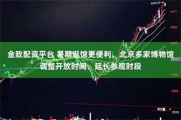 金致配资平台 暑期逛馆更便利，北京多家博物馆调整开放时间、延长参观时段
