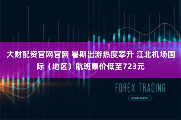 大财配资官网官网 暑期出游热度攀升 江北机场国际（地区）航班票价低至723元