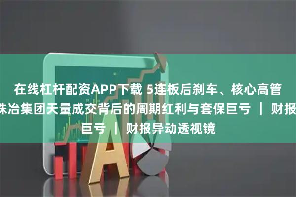 在线杠杆配资APP下载 5连板后刹车、核心高管“闪辞”，株冶集团天量成交背后的周期红利与套保巨亏 ｜ 财报异动透视镜