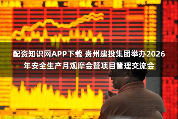 配资知识网APP下载 贵州建投集团举办2026年安全生产月观摩会暨项目管理交流会